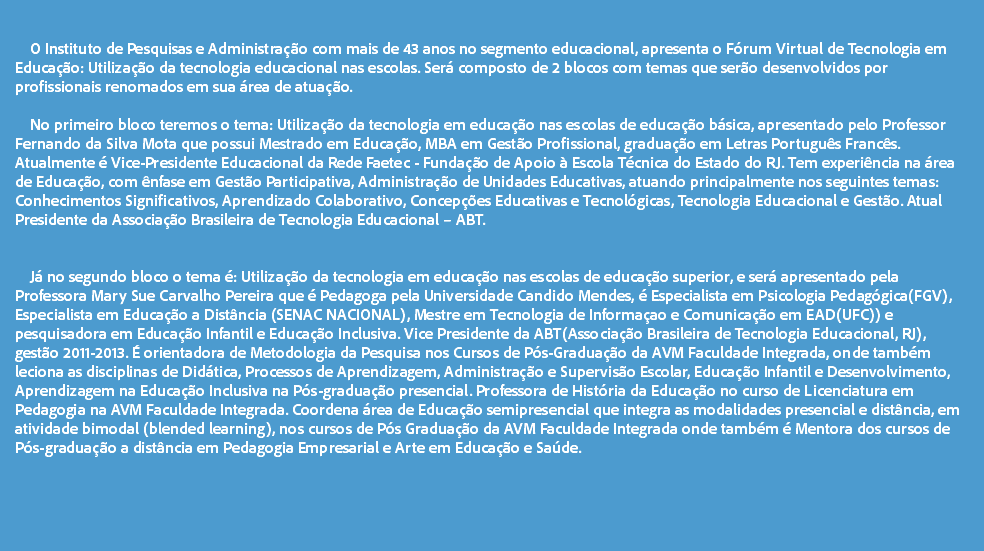  O Instituto de Pesquisas e Administração com mais de 43 anos no segmento educacional, apresenta o Fórum Virtual de Tecnologia em Educação: Utilização da tecnologia educacional nas escolas. Será composto de 2 blocos com temas que serão desenvolvidos por profissionais renomados em sua área de atuação. No primeiro bloco teremos o tema: Utilização da tecnologia em educação nas escolas de educação básica, apresentado pelo Professor Fernando da Silva Mota que possui Mestrado em Educação, MBA em Gestão Profissional, graduação em Letras Português Francês. Atualmente é Vice-Presidente Educacional da Rede Faetec - Fundação de Apoio à Escola Técnica do Estado do RJ. Tem experiência na área de Educação, com ênfase em Gestão Participativa, Administração de Unidades Educativas, atuando principalmente nos seguintes temas: Conhecimentos Significativos, Aprendizado Colaborativo, Concepções Educativas e Tecnológicas, Tecnologia Educacional e Gestão. Atual Presidente da Associação Brasileira de Tecnologia Educacional – ABT. Já no segundo bloco o tema é: Utilização da tecnologia em educação nas escolas de educação superior, e será apresentado pela Professora Mary Sue Carvalho Pereira que é Pedagoga pela Universidade Candido Mendes, é Especialista em Psicologia Pedagógica(FGV), Especialista em Educação a Distância (SENAC NACIONAL), Mestre em Tecnologia de Informaçao e Comunicação em EAD(UFC)) e pesquisadora em Educação Infantil e Educação Inclusiva. Vice Presidente da ABT(Associação Brasileira de Tecnologia Educacional, RJ), gestão 2011-2013. É orientadora de Metodologia da Pesquisa nos Cursos de Pós-Graduação da AVM Faculdade Integrada, onde também leciona as disciplinas de Didática, Processos de Aprendizagem, Administração e Supervisão Escolar, Educação Infantil e Desenvolvimento, Aprendizagem na Educação Inclusiva na Pós-graduação presencial. Professora de História da Educação no curso de Licenciatura em Pedagogia na AVM Faculdade Integrada. Coordena área de Educação semipresencial que integra as modalidades presencial e distância, em atividade bimodal (blended learning), nos cursos de Pós Graduação da AVM Faculdade Integrada onde também é Mentora dos cursos de Pós-graduação a distância em Pedagogia Empresarial e Arte em Educação e Saúde. 