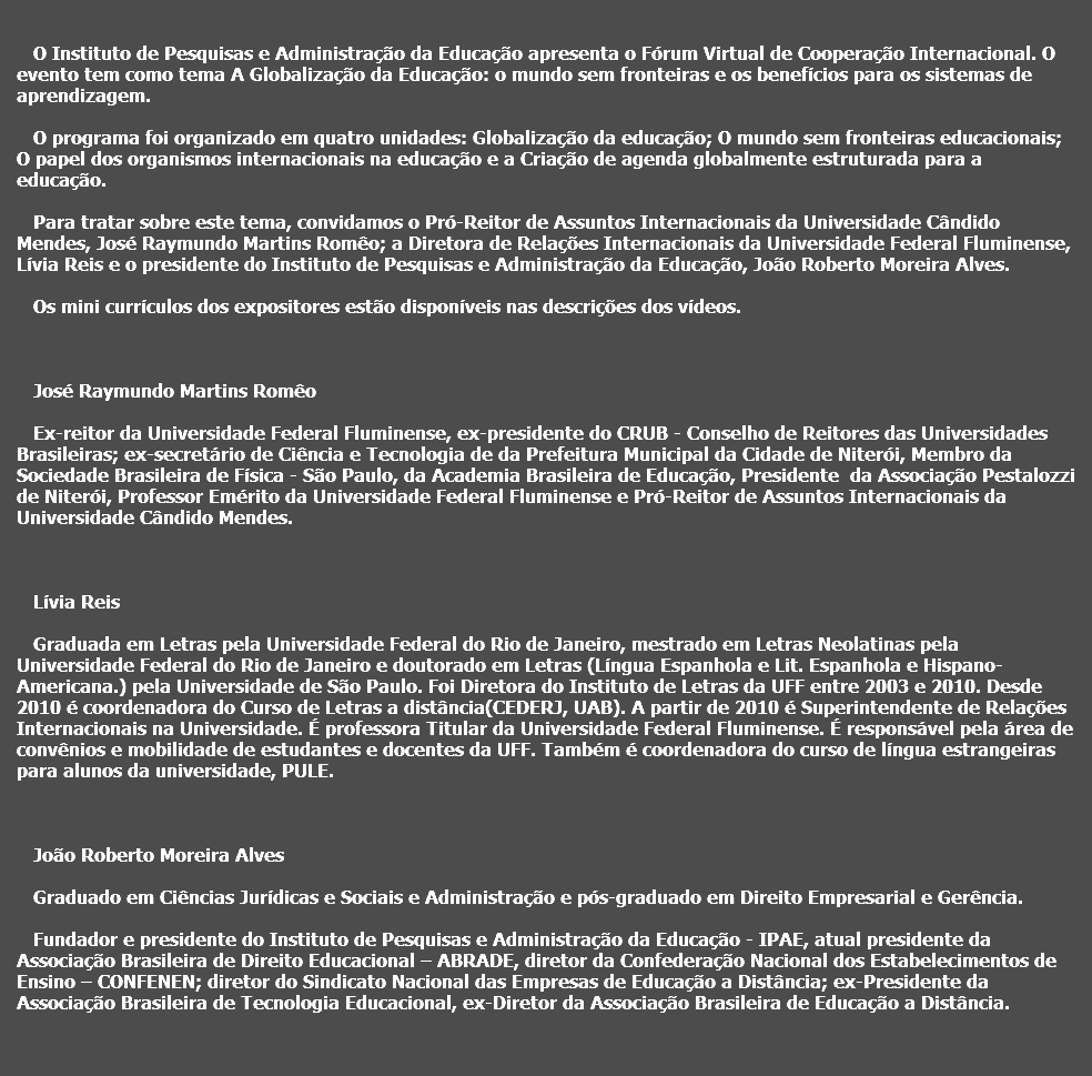  O Instituto de Pesquisas e Administração da Educação apresenta o Fórum Virtual de Cooperação Internacional. O evento tem como tema A Globalização da Educação: o mundo sem fronteiras e os benefícios para os sistemas de aprendizagem. O programa foi organizado em quatro unidades: Globalização da educação; O mundo sem fronteiras educacionais; O papel dos organismos internacionais na educação e a Criação de agenda globalmente estruturada para a educação. Para tratar sobre este tema, convidamos o Pró-Reitor de Assuntos Internacionais da Universidade Cândido Mendes, José Raymundo Martins Romêo; a Diretora de Relações Internacionais da Universidade Federal Fluminense, Lívia Reis e o presidente do Instituto de Pesquisas e Administração da Educação, João Roberto Moreira Alves. Os mini currículos dos expositores estão disponíveis nas descrições dos vídeos. José Raymundo Martins Romêo Ex-reitor da Universidade Federal Fluminense, ex-presidente do CRUB - Conselho de Reitores das Universidades Brasileiras; ex-secretário de Ciência e Tecnologia de da Prefeitura Municipal da Cidade de Niterói, Membro da Sociedade Brasileira de Física - São Paulo, da Academia Brasileira de Educação, Presidente da Associação Pestalozzi de Niterói, Professor Emérito da Universidade Federal Fluminense e Pró-Reitor de Assuntos Internacionais da Universidade Cândido Mendes. Lívia Reis Graduada em Letras pela Universidade Federal do Rio de Janeiro, mestrado em Letras Neolatinas pela Universidade Federal do Rio de Janeiro e doutorado em Letras (Língua Espanhola e Lit. Espanhola e Hispano-Americana.) pela Universidade de São Paulo. Foi Diretora do Instituto de Letras da UFF entre 2003 e 2010. Desde 2010 é coordenadora do Curso de Letras a distância(CEDERJ, UAB). A partir de 2010 é Superintendente de Relações Internacionais na Universidade. É professora Titular da Universidade Federal Fluminense. É responsável pela área de convênios e mobilidade de estudantes e docentes da UFF. Também é coordenadora do curso de língua estrangeiras para alunos da universidade, PULE. João Roberto Moreira Alves Graduado em Ciências Jurídicas e Sociais e Administração e pós-graduado em Direito Empresarial e Gerência. Fundador e presidente do Instituto de Pesquisas e Administração da Educação - IPAE, atual presidente da Associação Brasileira de Direito Educacional – ABRADE, diretor da Confederação Nacional dos Estabelecimentos de Ensino – CONFENEN; diretor do Sindicato Nacional das Empresas de Educação a Distância; ex-Presidente da Associação Brasileira de Tecnologia Educacional, ex-Diretor da Associação Brasileira de Educação a Distância. 