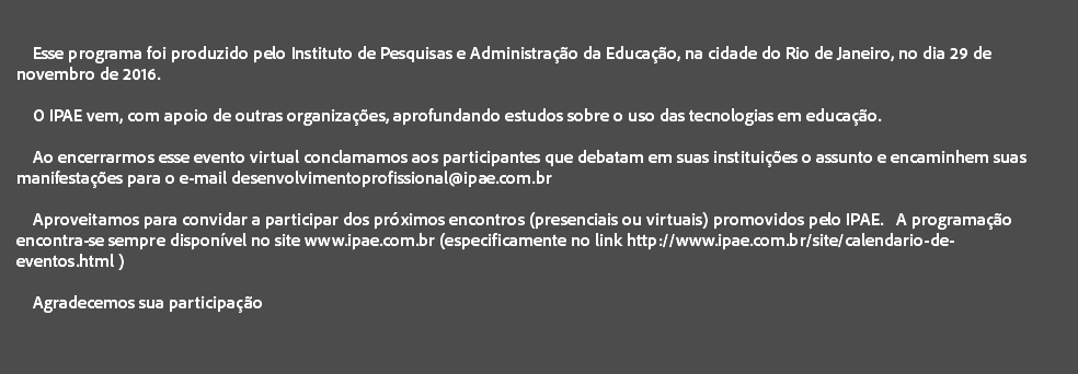  Esse programa foi produzido pelo Instituto de Pesquisas e Administração da Educação, na cidade do Rio de Janeiro, no dia 29 de novembro de 2016. O IPAE vem, com apoio de outras organizações, aprofundando estudos sobre o uso das tecnologias em educação. Ao encerrarmos esse evento virtual conclamamos aos participantes que debatam em suas instituições o assunto e encaminhem suas manifestações para o e-mail desenvolvimentoprofissional@ipae.com.br Aproveitamos para convidar a participar dos próximos encontros (presenciais ou virtuais) promovidos pelo IPAE. A programação encontra-se sempre disponível no site www.ipae.com.br (especificamente no link http://www.ipae.com.br/site/calendario-de-eventos.html ) Agradecemos sua participação 