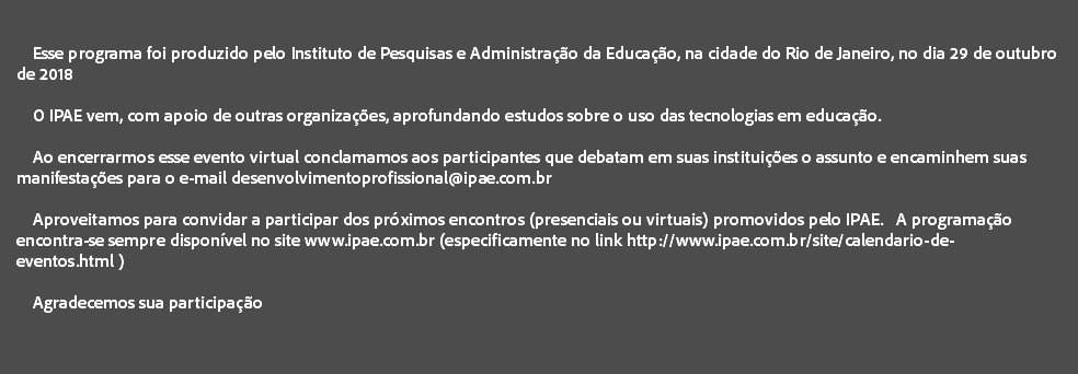  Esse programa foi produzido pelo Instituto de Pesquisas e Administração da Educação, na cidade do Rio de Janeiro, no dia 29 de outubro de 2018 O IPAE vem, com apoio de outras organizações, aprofundando estudos sobre o uso das tecnologias em educação. Ao encerrarmos esse evento virtual conclamamos aos participantes que debatam em suas instituições o assunto e encaminhem suas manifestações para o e-mail desenvolvimentoprofissional@ipae.com.br Aproveitamos para convidar a participar dos próximos encontros (presenciais ou virtuais) promovidos pelo IPAE. A programação encontra-se sempre disponível no site www.ipae.com.br (especificamente no link http://www.ipae.com.br/site/calendario-de-eventos.html ) Agradecemos sua participação 