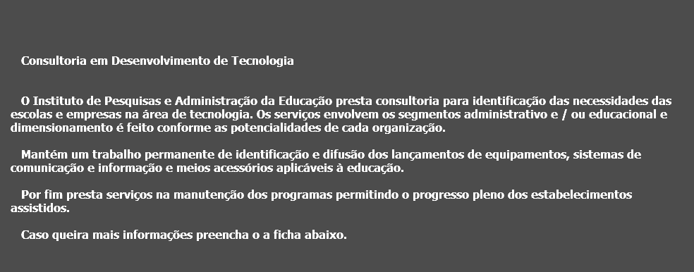  Consultoria em Desenvolvimento de Tecnologia O Instituto de Pesquisas e Administração da Educação presta consultoria para identificação das necessidades das escolas e empresas na área de tecnologia. Os serviços envolvem os segmentos administrativo e / ou educacional e dimensionamento é feito conforme as potencialidades de cada organização. Mantém um trabalho permanente de identificação e difusão dos lançamentos de equipamentos, sistemas de comunicação e informação e meios acessórios aplicáveis à educação. Por fim presta serviços na manutenção dos programas permitindo o progresso pleno dos estabelecimentos assistidos. Caso queira mais informações preencha o a ficha abaixo.