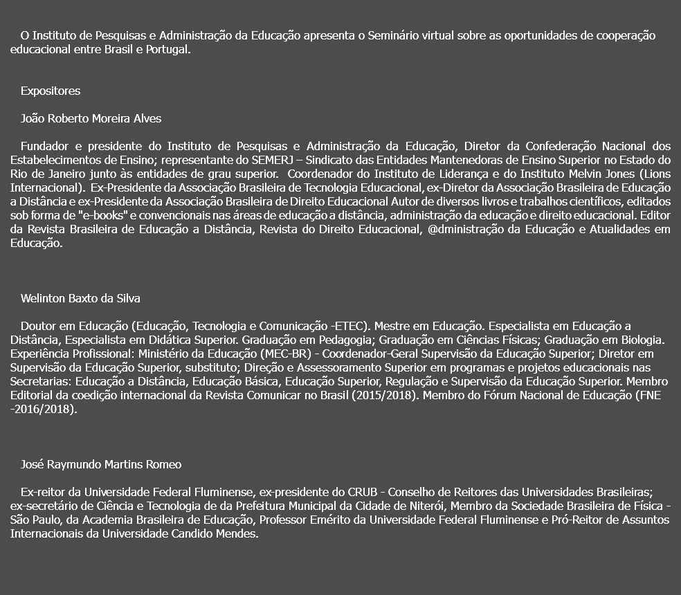  O Instituto de Pesquisas e Administração da Educação apresenta o Seminário virtual sobre as oportunidades de cooperação educacional entre Brasil e Portugal. Expositores João Roberto Moreira Alves Fundador e presidente do Instituto de Pesquisas e Administração da Educação, Diretor da Confederação Nacional dos Estabelecimentos de Ensino; representante do SEMERJ – Sindicato das Entidades Mantenedoras de Ensino Superior no Estado do Rio de Janeiro junto às entidades de grau superior. Coordenador do Instituto de Liderança e do Instituto Melvin Jones (Lions Internacional). Ex-Presidente da Associação Brasileira de Tecnologia Educacional, ex-Diretor da Associação Brasileira de Educação a Distância e ex-Presidente da Associação Brasileira de Direito Educacional Autor de diversos livros e trabalhos científicos, editados sob forma de "e-books" e convencionais nas áreas de educação a distância, administração da educação e direito educacional. Editor da Revista Brasileira de Educação a Distância, Revista do Direito Educacional, @dministração da Educação e Atualidades em Educação. Welinton Baxto da Silva Doutor em Educação (Educação, Tecnologia e Comunicação -ETEC). Mestre em Educação. Especialista em Educação a Distância, Especialista em Didática Superior. Graduação em Pedagogia; Graduação em Ciências Físicas; Graduação em Biologia. Experiência Profissional: Ministério da Educação (MEC-BR) - Coordenador-Geral Supervisão da Educação Superior; Diretor em Supervisão da Educação Superior, substituto; Direção e Assessoramento Superior em programas e projetos educacionais nas Secretarias: Educação a Distância, Educação Básica, Educação Superior, Regulação e Supervisão da Educação Superior. Membro Editorial da coedição internacional da Revista Comunicar no Brasil (2015/2018). Membro do Fórum Nacional de Educação (FNE -2016/2018). José Raymundo Martins Romeo Ex-reitor da Universidade Federal Fluminense, ex-presidente do CRUB - Conselho de Reitores das Universidades Brasileiras; ex-secretário de Ciência e Tecnologia de da Prefeitura Municipal da Cidade de Niterói, Membro da Sociedade Brasileira de Física - São Paulo, da Academia Brasileira de Educação, Professor Emérito da Universidade Federal Fluminense e Pró-Reitor de Assuntos Internacionais da Universidade Candido Mendes. 