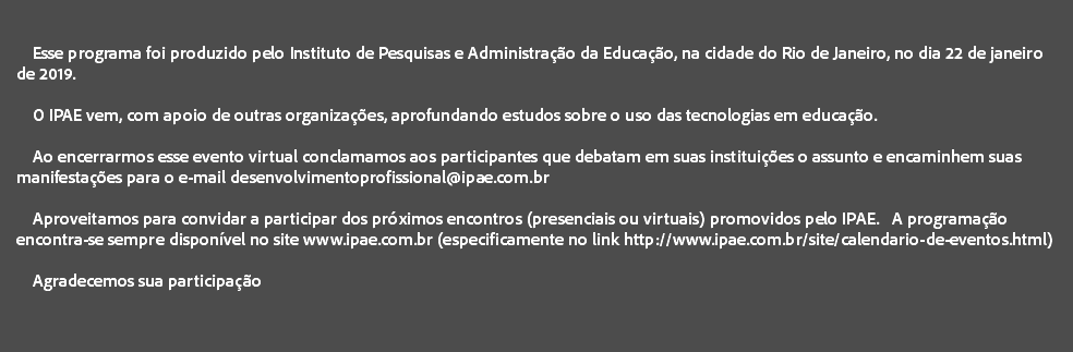  Esse programa foi produzido pelo Instituto de Pesquisas e Administração da Educação, na cidade do Rio de Janeiro, no dia 22 de janeiro de 2019. O IPAE vem, com apoio de outras organizações, aprofundando estudos sobre o uso das tecnologias em educação. Ao encerrarmos esse evento virtual conclamamos aos participantes que debatam em suas instituições o assunto e encaminhem suas manifestações para o e-mail desenvolvimentoprofissional@ipae.com.br Aproveitamos para convidar a participar dos próximos encontros (presenciais ou virtuais) promovidos pelo IPAE. A programação encontra-se sempre disponível no site www.ipae.com.br (especificamente no link http://www.ipae.com.br/site/calendario-de-eventos.html) Agradecemos sua participação 