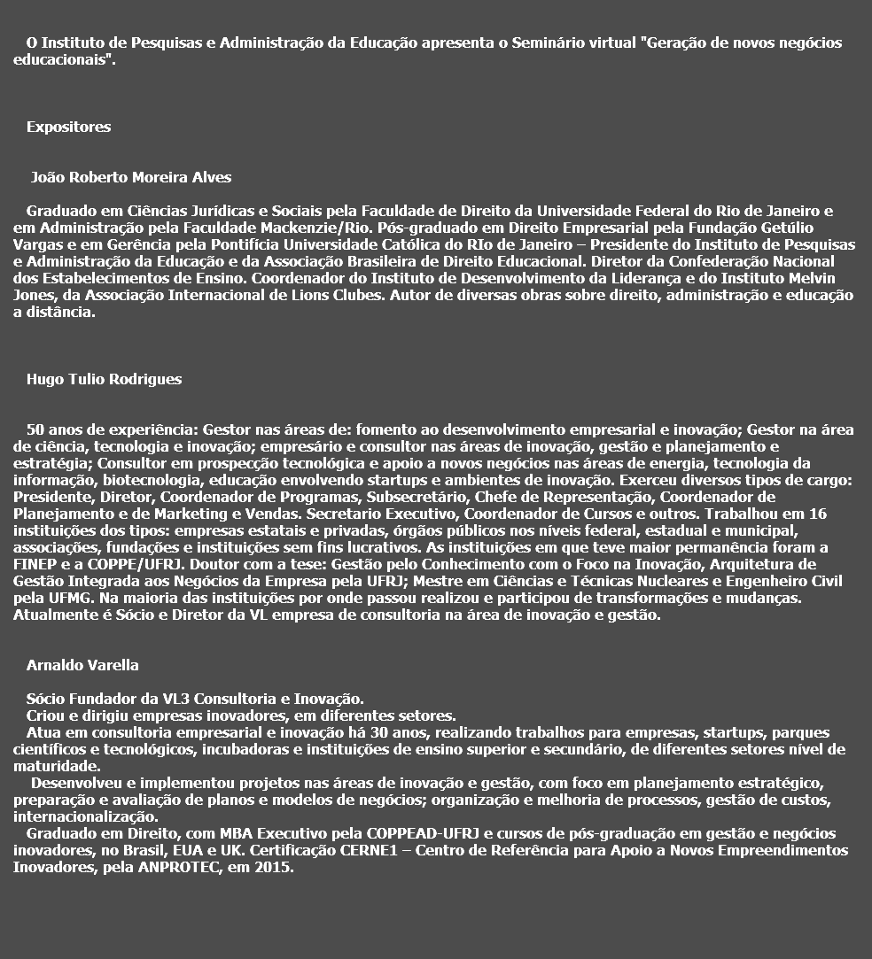  O Instituto de Pesquisas e Administração da Educação apresenta o Seminário virtual "Geração de novos negócios educacionais". Expositores João Roberto Moreira Alves Graduado em Ciências Jurídicas e Sociais pela Faculdade de Direito da Universidade Federal do Rio de Janeiro e em Administração pela Faculdade Mackenzie/Rio. Pós-graduado em Direito Empresarial pela Fundação Getúlio Vargas e em Gerência pela Pontifícia Universidade Católica do RIo de Janeiro – Presidente do Instituto de Pesquisas e Administração da Educação e da Associação Brasileira de Direito Educacional. Diretor da Confederação Nacional dos Estabelecimentos de Ensino. Coordenador do Instituto de Desenvolvimento da Liderança e do Instituto Melvin Jones, da Associação Internacional de Lions Clubes. Autor de diversas obras sobre direito, administração e educação a distância. Hugo Tulio Rodrigues 50 anos de experiência: Gestor nas áreas de: fomento ao desenvolvimento empresarial e inovação; Gestor na área de ciência, tecnologia e inovação; empresário e consultor nas áreas de inovação, gestão e planejamento e estratégia; Consultor em prospecção tecnológica e apoio a novos negócios nas áreas de energia, tecnologia da informação, biotecnologia, educação envolvendo startups e ambientes de inovação. Exerceu diversos tipos de cargo: Presidente, Diretor, Coordenador de Programas, Subsecretário, Chefe de Representação, Coordenador de Planejamento e de Marketing e Vendas. Secretario Executivo, Coordenador de Cursos e outros. Trabalhou em 16 instituições dos tipos: empresas estatais e privadas, órgãos públicos nos níveis federal, estadual e municipal, associações, fundações e instituições sem fins lucrativos. As instituições em que teve maior permanência foram a FINEP e a COPPE/UFRJ. Doutor com a tese: Gestão pelo Conhecimento com o Foco na Inovação, Arquitetura de Gestão Integrada aos Negócios da Empresa pela UFRJ; Mestre em Ciências e Técnicas Nucleares e Engenheiro Civil pela UFMG. Na maioria das instituições por onde passou realizou e participou de transformações e mudanças. Atualmente é Sócio e Diretor da VL empresa de consultoria na área de inovação e gestão. Arnaldo Varella Sócio Fundador da VL3 Consultoria e Inovação.
Criou e dirigiu empresas inovadores, em diferentes setores.
Atua em consultoria empresarial e inovação há 30 anos, realizando trabalhos para empresas, startups, parques científicos e tecnológicos, incubadoras e instituições de ensino superior e secundário, de diferentes setores nível de maturidade. Desenvolveu e implementou projetos nas áreas de inovação e gestão, com foco em planejamento estratégico, preparação e avaliação de planos e modelos de negócios; organização e melhoria de processos, gestão de custos, internacionalização.
Graduado em Direito, com MBA Executivo pela COPPEAD-UFRJ e cursos de pós-graduação em gestão e negócios inovadores, no Brasil, EUA e UK. Certificação CERNE1 – Centro de Referência para Apoio a Novos Empreendimentos Inovadores, pela ANPROTEC, em 2015. 