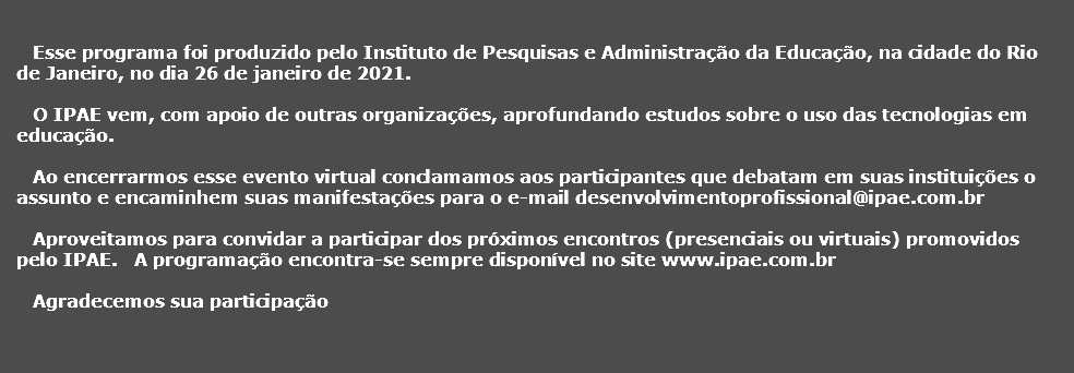  Esse programa foi produzido pelo Instituto de Pesquisas e Administrao da Educao, na cidade do Rio de Janeiro, no dia 26 de janeiro de 2021. O IPAE vem, com apoio de outras organizaes, aprofundando estudos sobre o uso das tecnologias em educao. Ao encerrarmos esse evento virtual conclamamos aos participantes que debatam em suas instituies o assunto e encaminhem suas manifestaes para o e-mail desenvolvimentoprofissional@ipae.com.br Aproveitamos para convidar a participar dos prximos encontros (presenciais ou virtuais) promovidos pelo IPAE. A programao encontra-se sempre disponvel no site www.ipae.com.br Agradecemos sua participao 