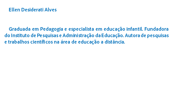 
Ellen Desiderati Alves Graduada em Pedagogia e especialista em educao infantil. Fundadora do Instituto de Pesquisas e Administrao da Educao. Autora de pesquisas e trabalhos cientficos na rea de educao a distncia.

