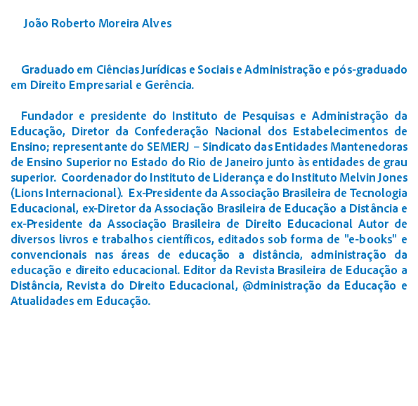  Joo Roberto Moreira Alves Graduado em Cincias Jurdicas e Sociais e Administrao e ps-graduado em Direito Empresarial e Gerncia. Fundador e presidente do Instituto de Pesquisas e Administrao da Educao, Diretor da Confederao Nacional dos Estabelecimentos de Ensino; representante do SEMERJ – Sindicato das Entidades Mantenedoras de Ensino Superior no Estado do Rio de Janeiro junto s entidades de grau superior. Coordenador do Instituto de Liderana e do Instituto Melvin Jones (Lions Internacional). Ex-Presidente da Associao Brasileira de Tecnologia Educacional, ex-Diretor da Associao Brasileira de Educao a Distncia e ex-Presidente da Associao Brasileira de Direito Educacional Autor de diversos livros e trabalhos cientficos, editados sob forma de "e-books" e convencionais nas reas de educao a distncia, administrao da educao e direito educacional. Editor da Revista Brasileira de Educao a Distncia, Revista do Direito Educacional, @dministrao da Educao e Atualidades em Educao. 